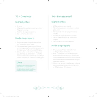 73 - Omelete 74 - Batata rosti
Ingredientes
• 2 ovos
• 50g de alho-poró laminado bem fino
• 50g de manteiga
• 1 colher de sopa de salsinha
• Sal e pimenta-do-reino
Modo de preparo
1. Preaqueça sua Philips Walita Airfryer
por 3 minutos a 180 graus
2. Na assadeira antiaderente, adicione
a manteiga e o alho-poró laminado bem
fino e programe 5 minutos a 180 graus
3. Deixe o alho-poró esfriar um pouco e
jogue os 2 ovos já batidos e a salsinha
na assadeira antiaderente da sua Philips
Walita Airfryer por 15 minutos a 180 graus
Ingredientes
• 200g de batata sem casca
• 1/2 cebola pequena cortada em cubos
pequenos
• 1/2 xícara de chá de queijo mozarela
ralado
• 1 colher de sopa de salsinha picada
• 1 e 1/2 colher de sopa de azeite extra
virgem
• Sal e pimenta-do-reino a gosto
Modo de preparo
1. Preaqueça a Philips Walita Airfryer
a 180 graus por 3 minutos
2. Rale a batata em ralo médio e escorra
todo o excesso de água (se necessário,
coloque a batata ralada no centro de um
pano de prato limpo e esprema até que
saia toda a água)
3. Misture os demais ingredientes, coloque
na assadeira antiaderente e programe
a 180 graus por 20 minutos
84
Dica
Omelete é um prato em que você
pode liberar sua criatividade.
No lugar do alho-poró, coloque
os ingredientes de que mais gosta
e tenha um delicioso omelete.
AF. Livro Receitas Airfryer 26.5 x 26.5 cm.indd 83 5/5/15 16:10
 