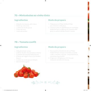 75 - Minicebolas ao vinho tinto
76 - Tomate confit
Ingredientes
• 300g de minicebolas, sem casca
• 300ml de vinho tinto
• 1 colher de chá de açúcar
• 1 ramo de louro
• 1 ramo de tomilho
Ingredientes
• 300g de tomate-cereja
• 2 dentes de alho descascados e inteiros
• 2 colheres de sopa de azeite de oliva
• 4 ramos de orégano fresco (ou tomilho
fresco)
• 1 colher de chá de açúcar refinado
• Sal e pimenta a gosto
Modo de preparo
1. Preaqueça sua Philips Walita Airfryer
por 3 minutos a 180 graus
2. Coloque todos os ingredientes em sua Philips
Walita Airfryer e programe 30 minutos a 180
graus, ou até as cebolas ficarem macias
Modo de preparo
1. Na assadeira antiaderente de sua Philips
Walita Airfryer coloque os tomates, o azeite,
o alho, o tomilho, o açúcar, uma pitada de sal
e pimenta. Misture bem
2. Programe a 160 graus por 30 minutos,
mexendo de 10 em 10 minutos
85
AF. Livro Receitas Airfryer 26.5 x 26.5 cm.indd 84 5/5/15 16:10
 