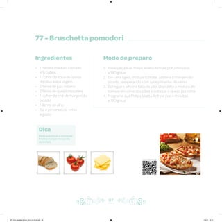 77 - Bruschetta pomodori
Ingredientes
• 1 tomate maduro cortado
em cubos
• 1 colher de sopa de azeite
de oliva extra virgem
• 2 fatias de pão italiano
• 2 fatias de queijo mozarela
• 1 colher de chá de manjericão
picado
• 1 dente de alho
• Sal e pimenta-do-reino
a gosto
Modo de preparo
1. Preaqueça sua Philips Walita Airfryer por 3 minutos
a 180 graus
2. Em uma tigela, misture tomate, azeite e o manjericão
picado, temperando com sal e pimenta-do-reino
3. Esfregue o alho na fatia de pão. Disponha a mistura do
tomate em cima dos pães e coloque o queijo por cima
4. Programe sua Philips Walita Airfryer por 4 minutos
a 180 graus
Dica
Pode substituir a mozarela
tradicional por mozarela
de búfala.
87
Veja como foi feita esta receita
AF. Livro Receitas Airfryer 26.5 x 26.5 cm.indd 86 5/5/15 16:10
 