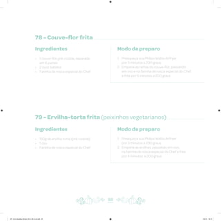 78 - Couve-flor frita
79 - Ervilha-torta frita (peixinhos vegetarianos)
Ingredientes
• 1 couve-flor pré-cozida, separada
em 6 partes
• 2 ovos batidos
• Farinha de rosca especial do Chef
Ingredientes
• 150g de ervilha-torta (pré-cozida)
• 1 ovo
• Farinha de rosca especial do Chef
Modo de preparo
1. Preaqueça sua Philips Walita Airfryer
por 3 minutos a 200 graus
2. Empane as ramas da couve-flor, passando
em ovo e na farinha de rosca especial do Chef,
e frite por 6 minutos a 200 graus
Modo de preparo
1. Preaqueça sua Philips Walita Airfryer
por 3 minutos a 200 graus
2. Empane as ervilhas, passando em ovo,
na farinha de rosca especial do Chef e frite
por 6 minutos a 200 graus
88
AF. Livro Receitas Airfryer 26.5 x 26.5 cm.indd 87 5/5/15 16:10
 