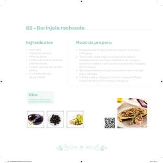 82 - Berinjela recheada
Ingredientes
• 1 berinjela
• 10g de alho picado
• 40ml de azeite
• 1 colher de sopa de azeitona
preta laminada
• 1 colher de sopa de salsinha
picada
• 2 colheres de sopa
de parmesão
Modo de preparo
1. Preaqueça sua Philips Walita Airfryer por 3 minutos
a 180 graus
2. Tire o miolo da berinjela e coloque na assadeira
antiaderente de sua Philips Walita Airfryer; coloque
também o azeite e o alho picado e programe a 180 graus
por 5 minutos
3. Adicione a salsinha e a azeitona preta e volte o recheio
para a berinjela
4. Polvilhe o queijo ralado por cima e coloque na Philips
Walita Airfryer por 20 minutos a 180 graus
Dica
Pode fazer essa receita
também com abobrinha.
91
Veja como foi feita esta receita
AF. Livro Receitas Airfryer 26.5 x 26.5 cm.indd 90 5/5/15 16:10
 