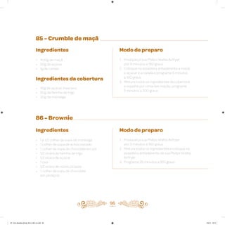 85 - Crumble de maçã
86 - Brownie
Ingredientes
• 400g de maçã
• 50g de açúcar
• 1g de canela
Ingredientes da cobertura
• 45g de açúcar mascavo
• 60g de farinha de trigo
• 30g de manteiga
Ingredientes
• 1 e 1/2 colher de sopa de manteiga
• 1 colher de sopa de achocolatado
• 1 colher de sopa de chocolate em pó
• 1/2 xícara de farinha de trigo
• 1/2 xícara de açúcar
• 1 ovo
• 1/2 xícara de nozes picadas
• 1 colher de sopa de chocolate
em pedaços
Modo de preparo
1. Preaqueça sua Philips Walita Airfryer
por 3 minutos a 180 graus
2. Coloque na assadeira antiaderente a maçã,
o açúcar e a canela e programe 5 minutos
a 180 graus
3. Misture todos os ingredientes da cobertura
e espalhe por cima das maçãs; programe
5 minutos a 200 graus
Modo de preparo
1. Preaqueça sua Philips Walita Airfryer
por 3 minutos a 160 graus
2. Misture todos os ingredientes e coloque na
assadeira antiaderente da sua Philips Walita
Airfryer
3. Programe 25 minutos a 160 graus
96
AF. Livro Receitas Airfryer 26.5 x 26.5 cm.indd 95 5/5/15 16:10
 