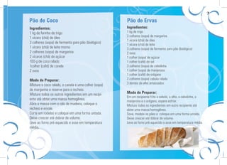7

Pão de Coco                                           Pão de Ervas
Ingredientes:                                         Ingredientes:
1 kg de farinha de trigo                              1 kg de trigo
                                                      3 colheres (sopa) de margarina
1 xícara (chá) de óleo
                                                      1 xícara (chá) de óleo
3 colheres (sopa) de fermento para pão (biológico)
                                                      1 xícara (chá) de leite
1 xícara (chá) de leite morno                         3 colheres (sopa) de fermento para pão (biológico)
2 colheres (sopa) de margarina                        2 ovos
2 xícaras (chá) de açúcar                             1 colher (sopa) de açúcar
100 g de coco ralado                                  1 colher (café) de sal
1colher (café) de canela                              3 colheres (sopa) de cebolinha
2 ovos                                                1 colher (sopa) de manjerona
                                                      1 colher (café) de orégano
Modo de Preparar:                                     2 colheres (sopa) cebola ralada
                                                      3 dentes de alho amassados
Misture o coco ralado, a canela e uma colher (sopa)
de margarina e reserve para o recheio.
Misture todos os outros ingredientes em um recipi-    Modo de Preparar:
                                                      Em um recipiente frite a cebola, o alho, a cebolinha, a
ente até obter uma massa homogênea.
                                                      manjerona e o orégano, espere esfriar.
Abra a massa com o rolo de madeira, coloque o         Misture todos os ingredientes em outro recipiente até
recheio e enrole.                                     obter uma massa homogênea.
Corte em rodelas e coloque em uma forma untada.       Sove, modele os pães e coloque em uma forma untada.
Deixe crescer até dobrar de volume.                   Deixe crescer até dobrar de volume.
Leve ao forno pré-aquecido e asse em temperatura      Leve ao forno pré-aquecido e asse em temperatura média.
média.
 