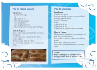 9

Pão de Forma Caseiro                                 Pão de Mandioca
Ingredientes:                                        Ingredientes:
1 kg de farinha de trigo                             1 kg de farinha de trigo
1 ovo                                                2 colheres (sopa) de fermento para pão (biológico)
1 colher (café) de sal                               3 colheres (sopa) de açúcar
3 colheres (sopa) de açúcar                          1 colher (café) de sal
1 xícara (chá) de óleo                               2 ovos
1 xícara (chá) de leite morno                        1 xícara (chá) de leite
3 colheres (sopa) de fermento para pão (biológico)   1 xícara (chá) de óleo
                                                     1 xícara (chá) de mandioca cozinha e amassada
Modo de Preparar:
Misture todos os ingredientes até obter uma massa    Modo de Preparar:
homogênea.                                           Misture todos os ingredientes em um recipiente até
Sove, divida a massa em quatro partes iguais e       obter uma massa homogênea.
modele os pães.                                      Sove, modele os pães e os coloque em uma forma
Deixe crescer até dobrar de volume.                  untada.
Leve ao forno pré-aquecido e asse em temperatura     Deixe crescer até dobrar de volume.
média.                                               Leve ao forno pré-aquecido e asse em temperatura
                                                     média.


                                                       DICA:
                                                     Nessa receita pode-se substituir a man-
                                                     dioca por batata-doce ou mandioca-salsa
 