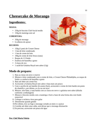 10


Cheesecake de Morango
Ingredientes:
MASSA:
   • 250g de biscoito Club Social moído
   • 150g de manteiga sem sal
COBERTURA:
   • 350g de morango
   • 6 colheres de açúcar
RECHEIO:
   •   150g (1 pote) de Cream Cheese
   •   1 lata de leite condensado
   •   1 lata de creme de leite
   •   100g de creme de leite fresco (nata)
   •   Raspas de 1/2 limão
   •   Essência de baunilha a gosto
   •   3 claras de ovo
   •   1 sachê de Gelatina Royal sem sabor (12g)


Modo de preparo:
   1. Bata as claras em neve e reserve
   2. Misture o leite condensado com o creme de leite, o Cream Cheese Philadelphia, as raspas de
      limão e a essência de baunilha a gosto
   3. Bata até obter um creme liso
   4. Acrescente a Gelatina Royal sem sabor e bata mais um pouco
   5. Com o auxílio de um batedor de arame (fuet), acrescente o creme de leite batido em ponto
      de chantilly e, por último, as cla ras em neve
   6. Misture, sem bater, a nata batida com as claras em neve e a gelatina sem sabor (diluída
      conforme a embalagem)
   7. Misture o biscoito moído com a manteiga e forre a base de uma forma alta com fundo
      removível
   8. Coloque o recheio e leve para gelar
   9. Desenforme quando gelado
   10.Por último, leve ao fogo o morango cortado ao meio e o açúcar
   11.Cozinhe até obter uma calda, sem deixar que o morango desmanche
   12.Se precisar, acrescente um pouco de água




Por: Chef Maria Vitória
 