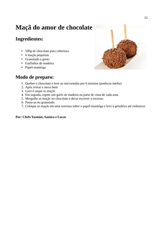 12


Maçã do amor de chocolate
Ingredientes:

   •    500g de chocolate para cobertura
   •    6 maçãs pequenas
   •    Granulado a gosto
   •    Garfinhos de madeira
   •    Papel-manteiga


Modo de preparo:
   1.   Quebre o chocolate e leve ao microondas por 6 minutos (potência média)
   2.   Após retirar e mexa bem
   3.   Lave e seque as maçãs
   4.   Em seguida, espete um garfo de madeira na parte de cima de cada uma
   5.   Mergulhe as maçãs no chocolate e deixe escorrer o excesso
   6.   Passe-as no granulado
   7.   Coloque as maçãs em uma travessa sobre o papel-manteiga e leve à geladeira até endurecer


Por: Chefs Yasmim, Samira e Lucas
 