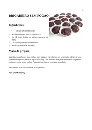 13


BRIGADEIRO SEM FOGÃO

Ingredientes:

     • 1 lata de leite condensado
 •   4 colheres (sopa) de chocolate em pó
 •   1 e 1/2 xicará de leite em pó (sem preparar, só
     o pó)
 •   Chocolate granulado para enfeitar
 •   Manteiga para untar as mãos


Modo de preparo:

Usando uma colher de pau, misture bem todos os ingredientes em uma tigela, até formar uma
massa homogênea.( esperar alguns minutos). Unte as mãos e faça as bolinhas de brigadeiros
no tamanho que achar melhor. Passe as bolinhas no chocolate granulado.


Rendimento: aproximadamente 30 brigadeiros.


Por: Chef Kethanny
 