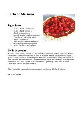 14


Torta de Morango


Ingredientes:
    •   1 xícara ( chá) de farinha láctea
    •   1 xícara ( chá) de leite em pó
    •   1 lata de leite condensado
    •   1 caixa de gelatina em pó sabor morango
    •   1/3 de xícara ( chá) de água quente
    •   1 lata de creme de leite
    •   2 xícaras (chá) de sorvete sabor creme
    •   2 xícaras (chá) de morangos picados
    •   1 xícara ( chá) de chantilly pronto


Modo de preparo:
Misture a farinha láctea, o leite em pó e metade do leite condensado até ficar homogêneo. Forre o
fundo de uma fôrma de aro removível de 24cm de diâmetro. Reserve. Bata no liquidificador a
gelatina e a água quente até ficar homogêneo. Adicione o restante do leite condensado o creme de
leite , o sorvete, metade do morango e bata até incorporar. Acrescente o morango picado restante e
misture com uma colher. Espalhe sobre a massa e leve á geladeira por 4 horas ou até firmar.
Desenforme, decore como desejar e sirva.


Dica: Para facilitar o manuseio da massa, abra com um rolo entre 2 folhas de plástico.


Por: Chef Sabrina
 