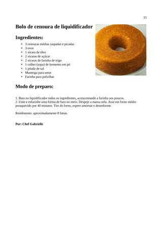 15

Bolo de cenoura de liquidificador
Ingredientes:
    •   3 cenouras médias raspadas e picadas
    •   3 ovos
    •   1 xícara de óleo
    •   2 xícaras de açúcar
    •   2 xícaras de farinha de trigo
    •   1 colher (sopa) de fermento em pó
    •   1 pitada de sal
    •   Manteiga para untar
    •   Farinha para polvilhar


Modo de preparo:

1. Bata no liquidificador todos os ingredientes, acrescentando a farinha aos poucos.
2. Unte e enfarinhe uma forma de furo no meio. Despeje a massa nela. Asse em forno médio
preaquecido por 40 minutos. Tire do forno, espere amornar e desenforme.

Rendimento: aproximadamente 8 fatias.


Por: Chef Gabrielle
 