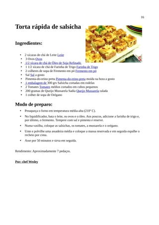 16


Torta rápida de salsicha

Ingredientes:

   • 2 xícaras de chá de Leite Leite
    • 3 Ovos Ovos
    • 1/2 xícara de chá de Óleo de Soja Refinado
    • 1 1/2 xícara de chá de Farinha de Trigo Farinha de Trigo
    • 2 colheres de sopa de Fermento em pó Fermento em pó
    • Sal Sal a gosto
    • Pimenta-do-reino preta Pimenta-do-reino preta moída na hora a gosto
    • 1 embalagem de 300 grs Salsicha cortadas em rodelas
    • 2 Tomates Tomates médios cortados em cubos pequenos
    • 200 gramas de Queijo Mussarela Sadia Queijo Mussarela ralada
    • 1 colher de sopa de Orégano


Modo de preparo:
   •   Preaqueça o forno em temperatura média-alta (210º C).
   •   No liquidificador, bata o leite, os ovos e o óleo. Aos poucos, adicione a farinha de trigo e,
       por último, o fermento. Tempere com sal e pimenta e reserve.
   •   Numa vasilha, coloque as salsichas, os tomates, a mussarela e o orégano.
   •   Unte e polvilhe uma assadeira média e coloque a massa reservada e em seguida espalhe o
       recheio por cima.
   •   Asse por 50 minutos e sirva em seguida.


Rendimento: Aproximadamente 7 pedaços.


Por: chef Wesley
 