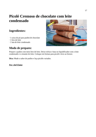 17


Picolé Cremoso de chocolate com leite
condensado

Ingredientes:

· 1 caixa de pó para pudim de chocolate
· 1 litro de leite
· 1 lata de leite condensado


Modo de preparo:
Prepare o pudim com meio litro de leite. Deixe esfriar e bata no liquidificador com o leite
condensado e o restante do leite. Coloque em formas para picolé e leve ao freezer.

Dica: Mude o sabor do pudim e faça picolés variados.


Por: chef Elaine
 