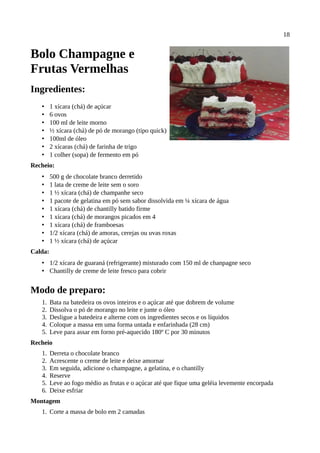 18


Bolo Champagne e
Frutas Vermelhas
Ingredientes:
   •     1 xícara (chá) de açúcar
   •     6 ovos
   •     100 ml de leite morno
   •     ½ xícara (chá) de pó de morango (tipo quick)
   •     100ml de óleo
   •     2 xícaras (chá) de farinha de trigo
   •     1 colher (sopa) de fermento em pó
Recheio:
   •     500 g de chocolate branco derretido
   •     1 lata de creme de leite sem o soro
   •     1 ½ xícara (chá) de champanhe seco
   •     1 pacote de gelatina em pó sem sabor dissolvida em ¼ xícara de água
   •     1 xícara (chá) de chantilly batido firme
   •     1 xícara (chá) de morangos picados em 4
   •     1 xícara (chá) de framboesas
   •     1/2 xícara (chá) de amoras, cerejas ou uvas roxas
   •     1 ½ xícara (chá) de açúcar
Calda:
   • 1/2 xícara de guaraná (refrigerante) misturado com 150 ml de chanpagne seco
   • Chantilly de creme de leite fresco para cobrir


Modo de preparo:
   1.    Bata na batedeira os ovos inteiros e o açúcar até que dobrem de volume
   2.    Dissolva o pó de morango no leite e junte o óleo
   3.    Desligue a batedeira e alterne com os ingredientes secos e os líquidos
   4.    Coloque a massa em uma forma untada e enfarinhada (28 cm)
   5.    Leve para assar em forno pré-aquecido 180º C por 30 minutos
Recheio
   1.    Derreta o chocolate branco
   2.    Acrescente o creme de leite e deixe amornar
   3.    Em seguida, adicione o champagne, a gelatina, e o chantilly
   4.    Reserve
   5.    Leve ao fogo médio as frutas e o açúcar até que fique uma geléia levemente encorpada
   6.    Deixe esfriar
Montagem
   1. Corte a massa de bolo em 2 camadas
 
