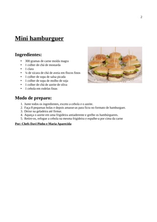 2




Mini hamburguer

Ingredientes:
   •    300 gramas de carne moída magra
   •    1 colher de chá de mostarda
   •    1 clara
   •    ¼ de xícara de chá de aveia em flocos finos
   •    1 colher de sopa de salsa picada
   •    1 colher de sopa de molho de soja
   •    1 colher de chá de azeite de oliva
   •    1 cebola em rodelas finas


Modo de preparo:
   1.   Junte todos os ingredientes, exceto a cebola e o azeite.
   2.   Faça 8 pequenas bolas e depois amasse-as para ficra no formato de hamburguer.
   3.   Deixe na geladeira até firmar.
   4.   Aqueça o azeite em uma frigideira antiaderente e grelhe os hambúrgueres.
   5.   Retire-os, refogue a cebola na mesma frigideira e espalhe-a por cima da carne
Por: Chefs Davi Pinho e Maria Aparecida
 