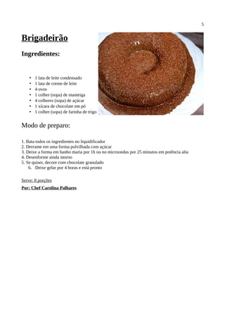 5


Brigadeirão
Ingredientes:


    •   1 lata de leite condensado
    •   1 lata de creme de leite
    •   4 ovos
    •   1 colher (sopa) de manteiga
    •   4 colheres (sopa) de açúcar
    •   1 xícara de chocolate em pó
    •   1 colher (sopa) de farinha de trigo


Modo de preparo:

1. Bata todos os ingredientes no liquidificador
2. Derrame em uma forma polvilhada com açúcar
3. Deixe a forma em banho maria por 1h ou no microondas por 25 minutos em potência alta
4. Desenforme ainda morno
5. Se quiser, decore com chocolate granulado
    6. Deixe gelar por 4 horas e está pronto

Serve: 8 porções
Por: Chef Carolina Palhares
 