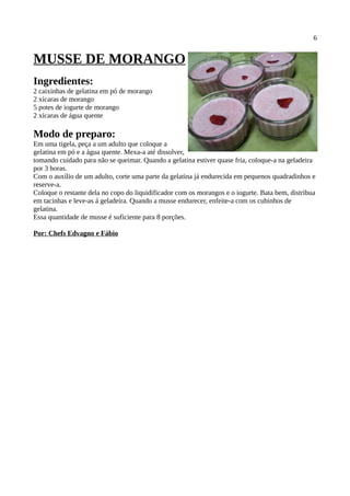 6


MUSSE DE MORANGO
Ingredientes:
2 caixinhas de gelatina em pó de morango
2 xícaras de morango
5 potes de iogurte de morango
2 xícaras de água quente

Modo de preparo:
Em uma tigela, peça a um adulto que coloque a
gelatina em pó e a água quente. Mexa-a até dissolver,
tomando cuidado para não se queimar. Quando a gelatina estiver quase fria, coloque-a na geladeira
por 3 horas.
Com o auxílio de um adulto, corte uma parte da gelatina já endurecida em pequenos quadradinhos e
reserve-a.
Coloque o restante dela no copo do liquidificador com os morangos e o iogurte. Bata bem, distribua
em tacinhas e leve-as á geladeira. Quando a musse endurecer, enfeite-a com os cubinhos de
gelatina.
Essa quantidade de musse é suficiente para 8 porções.

Por: Chefs Edvagno e Fábio
 