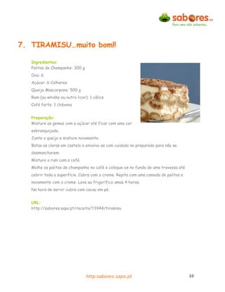 7. TIRAMISU…muito bom!!

   Ingredientes:
   Palitos de Champanhe: 300 g
   Ovo: 6
   Açúcar: 6 Colheres
   Queijo Mascarpone: 500 g
   Rum (ou whisky ou outro licor): 1 cálice
   Café forte: 1 chávena


   Preparação:
   Misture as gemas com o açúcar até ficar com uma cor
   esbranquiçada.
   Junte o queijo e misture novamente.
   Batas as claras em castelo e envolva-as com cuidado no preparado para não se
   desmancharem.
   Misture o rum com o café.
   Molhe os palitos de champanhe no café e coloque-os no fundo de uma travessa até
   cobrir toda a superfície. Cubra com o creme. Repita com uma camada de palitos e
   novamente com o creme. Leva ao frigorífico umas 4 horas.
   Na hora de servir cubra com cacau em pó.


   URL:
   http://sabores.sapo.pt/receita/?3944/tiramisu




                                 http:sabores.sapo.pt                                10
 