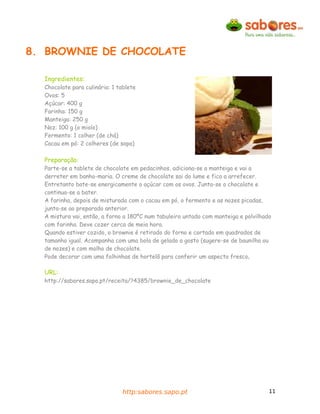8. BROWNIE DE CHOCOLATE

  Ingredientes:
  Chocolate para culinária: 1 tablete
  Ovos: 5
  Açúcar: 400 g
  Farinha: 150 g
  Manteiga: 250 g
  Noz: 100 g (o miolo)
  Fermento: 1 colher (de chá)
  Cacau em pó: 2 colheres (de sopa)

  Preparação:
  Parte-se a tablete de chocolate em pedacinhos, adiciona-se a manteiga e vai a
  derreter em banho-maria. O creme de chocolate sai do lume e fica a arrefecer.
  Entretanto bate-se energicamente o açúcar com os ovos. Junta-se o chocolate e
  continua-se a bater.
  A farinha, depois de misturada com o cacau em pó, o fermento e as nozes picadas,
  junta-se ao preparado anterior.
  A mistura vai, então, a forno a 180ºC num tabuleiro untado com manteiga e polvilhado
  com farinha. Deve cozer cerca de meia hora.
  Quando estiver cozido, o brownie é retirado do forno e cortado em quadrados de
  tamanho igual. Acompanha com uma bola de gelado a gosto (sugere-se de baunilha ou
  de nozes) e com molho de chocolate.
  Pode decorar com uma folhinhas de hortelã para conferir um aspecto fresco.

  URL:
  http://sabores.sapo.pt/receita/?4385/brownie_de_chocolate




                               http:sabores.sapo.pt                                  11
 