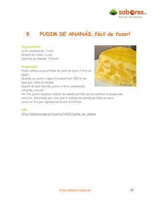 9.         PUDIM DE ANANÁS…fácil de fazer!

Ingredientes:
Leite condensado: 1 Lata
Ananás em calda: 1 Lata
Gelatina de Ananás: 1 Pacote

Preparação:
Fazer ambos os pacotinhos de gelatina (para 1 litro de
água).
Quando se juntar a água fria substituir 250 ml de
água por calda do ananás.
Depois de bem mexida, juntar o leite condensado,
voltando a mexer.
Por fim juntar algumas rodelas de ananás partido aos bocadinhos no preparado
anterior, decorando por cima com 2 rodelas de ananás partidas ao meio.
Levar ao frio por algumas horas até solidificar.

URL:
http://sabores.sapo.pt/receita/?4027/pudim_de_ananas




                               http:sabores.sapo.pt                            12
 