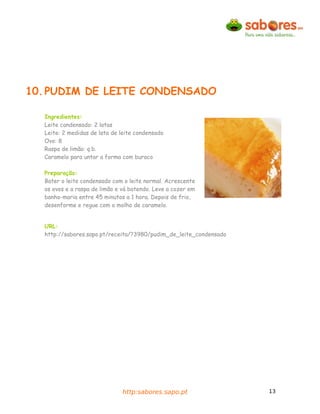 10. PUDIM DE LEITE CONDENSADO

  Ingredientes:
  Leite condensado: 2 latas
  Leite: 2 medidas de lata de leite condensado
  Ovo: 8
  Raspa de limão: q.b.
  Caramelo para untar a forma com buraco

  Preparação:
  Bater o leite condensado com o leite normal. Acrescente
  os ovos e a raspa de limão e vá batendo. Leve a cozer em
  banho-maria entre 45 minutos a 1 hora. Depois de frio,
  desenforme e regue com o molho de caramelo.


  URL:
  http://sabores.sapo.pt/receita/?3980/pudim_de_leite_condensado




                               http:sabores.sapo.pt                13
 