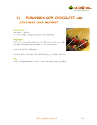 11. MORANGOS COM CHOCOLATE…uma
    sobremesa mais saudável!

Ingredientes:
Morango: 12 médios
Chocolate negro: 100 g com mais de 70% de cacau

Preparação:
Derreta o chocolate em banho-maria. Espete um palito em cada
morango e mergulhe os morangos no chocolate quente.

Leve ao frigorífico até servir.

Em alternativa pode usar chocolate branco ou chocolate de leite.

URL:
http://sabores.sapo.pt/receita/?3942/morangos_com_chocolate




                              http:sabores.sapo.pt                 14
 