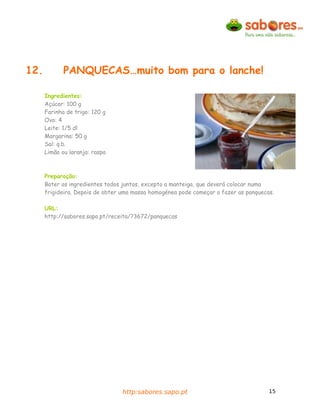 12.          PANQUECAS…muito bom para o lanche!

      Ingredientes:
      Açúcar: 100 g
      Farinha de trigo: 120 g
      Ovo: 4
      Leite: 1/5 dl
      Margarina: 50 g
      Sal: q.b.
      Limão ou laranja: raspa



      Preparação:
      Bater os ingredientes todos juntos, excepto a manteiga, que deverá colocar numa
      frigideira. Depois de obter uma massa homogénea pode começar a fazer as panquecas.

      URL:
      http://sabores.sapo.pt/receita/?3672/panquecas




                                 http:sabores.sapo.pt                                 15
 