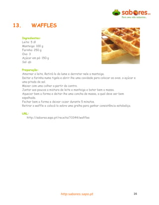 13.          WAFFLES

      Ingredientes:
      Leite: 5 dl
      Manteiga: 100 g
      Farinha: 250 g
      Ovo: 3
      Açúcar em pó: 150 g
      Sal: qb

      Preparação:
      Amornar o leite. Retirá-lo do lume e derreter nele a manteiga.
      Deitar a farinha numa tigela e abrir-lhe uma cavidade para colocar os ovos, o açúcar e
      uma pitada de sal.
      Mexer com uma colher a partir do centro.
      Juntar aos poucos a mistura de leite e manteiga e bater bem a massa.
      Aquecer bem a forma e deitar-lhe uma concha de massa, a qual deve ser bem
      espalhada.
      Fechar bem a forma e deixar cozer durante 5 minutos.
      Retirar o waffle e colocá-lo sobre uma grelha para ganhar consistência estaladiça.

      URL:
        http://sabores.sapo.pt/receita/?3344/waffles




                                   http:sabores.sapo.pt                                   16
 
