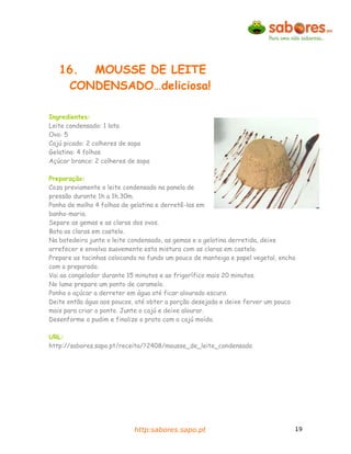 16. MOUSSE DE LEITE
    CONDENSADO…deliciosa!

Ingredientes:
Leite condensado: 1 lata
Ovo: 5
Cajú picado: 2 colheres de sopa
Gelatina: 4 folhas
Açúcar branco: 2 colheres de sopa

Preparação:
Coza previamente o leite condensado na panela de
pressão durante 1h a 1h.30m.
Ponha de molho 4 folhas de gelatina e derretê-las em
banho-maria.
Separe as gemas e as claras dos ovos.
Bata as claras em castelo.
Na batedeira junte o leite condensado, as gemas e a gelatina derretida, deixe
arrefecer e envolva suavemente esta mistura com as claras em castelo.
Prepare as tacinhas colocando no fundo um pouco de manteiga e papel vegetal, encha
com o preparado.
Vai ao congelador durante 15 minutos e ao frigorífico mais 20 minutos.
No lume prepare um ponto de caramelo.
Ponha o açúcar a derreter em água até ficar alourado escuro.
Deite então água aos poucos, até obter a porção desejada e deixe ferver um pouco
mais para criar o ponto. Junte o cajú e deixe alourar.
Desenforme o pudim e finalize o prato com o cajú moído.

URL:
http://sabores.sapo.pt/receita/?2408/mousse_de_leite_condensado




                            http:sabores.sapo.pt                                 19
 