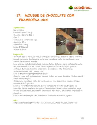 17. MOUSSE DE CHOCOLATE COM
    FRAMBOESA…nice!

Ingredientes:
Nata: 285 ml
Chocolate preto: 100 g
Chocolate de leite: 100 g
Ovo: 2
Conhaque: 2 colheres de sopa
Manteiga: 20 g
Framboesa: 250 g
Limão: 1/2 (sumo)
Açúcar: a gosto

Preparação:
Divida em dois as natas, os ovos, o conhaque e a manteiga. A receita é feita com uma
camada de mousse de chocolate preto, uma camada de molho de framboesa e uma
camada de chocolate de leite.
Leve uma das metades das natas à ebulição. Retire do lume e junte o chocolate preto.
Misture bem até ficar em creme. Separe a gema da clara e desfaça a gema no
conhaque. Junte ao chocolate ainda morno e acrescente 10 g de manteiga.
Deite num copo ou taça transparente.
Leve ao frigorífico para prender um pouco.
À parte, regue as framboesas com sumo de limão e um pouco de açúcar. Reduza a puré
com a varinha mágica.
Coloque uma camada do molho de framboesa por cima da primeira mousse. Coloque
novamente no frigorífico.
Levar as restantes natas ao lume. Deitar o chocolate de leite, a outra gema e a
manteiga. Deixar arrefecer um pouco. Enquanto isso, bater a clara em castelo (pode
utilizar as duas claras, se preferir uma mousse mais macia). Envolver no preparado de
chocolate.
Colocar esta mousse por cima do molho de framboesa e enfeitar a gosto.

URL:
http://sabores.sapo.pt/receita/?2138/mousse_de_chocolate_com_framboesa




                            http:sabores.sapo.pt                                   20
 