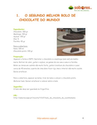 1.   O SEGUNDO MELHOR BOLO DE
     CHOCOLATE DO MUNDO!

Ingredientes:
Chocolate: 300 gr
Manteiga: 150 gr
Açúcar: 150 gr
Ovo: 5
Farinha: 45 gr

Para a cobertura:
Nata: 100 ml
Chocolate preto: 100 gr


Preparação:
Aquecer o forno a 150ºC. Derreter o chocolate e a manteiga (sem sal) em banho-
maria. Retirar do calor, juntar o açúcar, as gemas de ovo uma a uma e a farinha.
Bater as claras em castelo não muito forte, juntar à mistura de chocolate e cozer
cerca de 45 minutos. a parte de cima deve ficar rija, mas o interior não muito cozido.
Deixe arrefecer.


Para a cobertura, aquecer as natas, tirar do lume e colocar o chocolate preto.
Misturar bem. Deixar arrefecer e colocar sobre o bolo.


Sugestões:
O bolo não deve ser guardado no frigorífico.


URL:
http://sabores.sapo.pt/receita/?2137/bolo_de_chocolate_da_cozinhomania




                             http:sabores.sapo.pt                                        4
 
