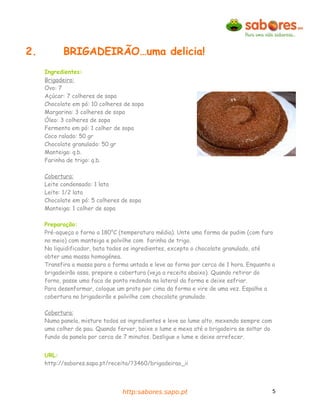 2.         BRIGADEIRÃO…uma delicia!
     Ingredientes:
     Brigadeiro:
     Ovo: 7
     Açúcar: 7 colheres de sopa
     Chocolate em pó: 10 colheres de sopa
     Margarina: 3 colheres de sopa
     Óleo: 3 colheres de sopa
     Fermento em pó: 1 colher de sopa
     Coco ralado: 50 gr
     Chocolate granulado: 50 gr
     Manteiga: q.b.
     Farinha de trigo: q.b.

     Cobertura:
     Leite condensado: 1 lata
     Leite: 1/2 lata
     Chocolate em pó: 5 colheres de sopa
     Manteiga: 1 colher de sopa

     Preparação:
     Pré-aqueça o forno a 180°C (temperatura média). Unte uma forma de pudim (com furo
     no meio) com manteiga e polvilhe com farinha de trigo.
     No liquidificador, bata todos os ingredientes, excepto o chocolate granulado, até
     obter uma massa homogénea.
     Transfira a massa para a forma untada e leve ao forno por cerca de 1 hora. Enquanto o
     brigadeirão assa, prepare a cobertura (veja a receita abaixo). Quando retirar do
     forno, passe uma faca de ponta redonda na lateral da forma e deixe esfriar.
     Para desenformar, coloque um prato por cima da forma e vire de uma vez. Espalhe a
     cobertura no brigadeirão e polvilhe com chocolate granulado.

     Cobertura:
     Numa panela, misture todos os ingredientes e leve ao lume alto, mexendo sempre com
     uma colher de pau. Quando ferver, baixe o lume e mexa até o brigadeiro se soltar do
     fundo da panela por cerca de 7 minutos. Desligue o lume e deixe arrefecer.


     URL:
     http://sabores.sapo.pt/receita/?3460/brigadeirao_ii




                                 http:sabores.sapo.pt                                      5
 