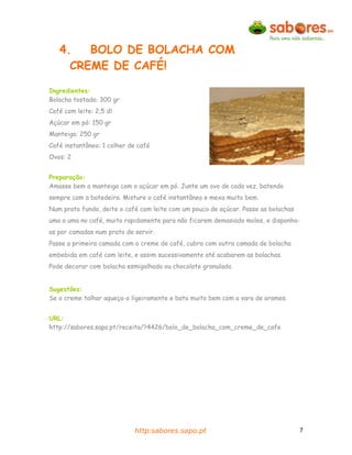 4.   BOLO DE BOLACHA COM
     CREME DE CAFÉ!

Ingredientes:
Bolacha tostada: 300 gr
Café com leite: 2,5 dl
Açúcar em pó: 150 gr
Manteiga: 250 gr
Café instantâneo: 1 colher de café
Ovos: 2


Preparação:
Amasse bem a manteiga com o açúcar em pó. Junte um ovo de cada vez, batendo
sempre com a batedeira. Misture o café instantâneo e mexa muito bem.
Num prato fundo, deite o café com leite com um pouco de açúcar. Passe as bolachas
uma a uma no café, muito rapidamente para não ficarem demasiado moles, e disponha-
as por camadas num prato de servir.
Passe a primeira camada com o creme de café, cubra com outra camada de bolacha
embebida em café com leite, e assim sucessivamente até acabarem as bolachas.
Pode decorar com bolacha esmigalhada ou chocolate granulado.


Sugestões:
Se o creme talhar aqueça-o ligeiramente e bata muito bem com a vara de arames.


URL:
http://sabores.sapo.pt/receita/?4426/bolo_de_bolacha_com_creme_de_cafe




                            http:sabores.sapo.pt                                    7
 