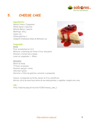 5.          CHEESE CAKE
     Ingredientes:
     Queijo fresco: 2 pequenos
     Natas Agros: 2 pacotes
     Bolacha Maria: 1 pacote
     Manteiga: 125 g
     Açúca: q.b.
     Folhas gelatina: 1
     Compota framboesa (Casa de Mateus): q.b.


     Preparação:
     BASE
     Picar as bolachas na 1,2,3
     Misturar a manteiga de forma a ficar uma pasta
     Envolver a forma com a massa
     Levar ao congelador +- 30min.

     RECHEIO
     Bater as natas.
     Triturar os queijos.
     Envolver queijos + natas.
     Adicionar açúcar.
     Derreter a folha de gelatina e envolver o preparado.

     Colocar o preparado na forma, deixar no frio a solidificar.
     Retirar cerca de meia hora antes de nos lambuzarmos, e espalhar compota em cima.

     URL:
     http://sabores.sapo.pt/receita/?2150/cheese_cake_ii




                                  http:sabores.sapo.pt                                  8
 