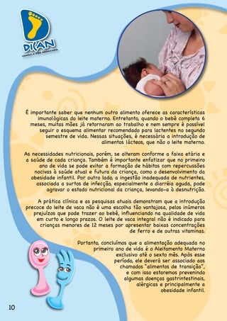 É.importante.saber.que.nenhum.outro.alimento.oferece.as.características.
          imunológicas do leite materno. Entretanto, quando o bebê completa 6
       meses,.muitas.mães.já.retornaram.ao.trabalho.e.nem.sempre.é.possível.
           seguir.o.esquema.alimentar.recomendado.para.lactentes.no.segundo.
             semestre.de.vida..Nessas.situações,.é.necessária.a.introdução.de.
                                    alimentos.lácteos,.que.não.o.leite.materno.

     As.necessidades.nutricionais,.porém,.se.alteram.conforme.a.faixa.etária.e.
     a saúde de cada criança. Também é importante enfatizar que no primeiro
           ano.de.vida.se.pode.evitar.a.formação.de.hábitos.com.repercussões.
         nocivas à saúde atual e futura da criança, como o desenvolvimento da
        obesidade.infantil..Por.outro.lado,.a.ingestão.inadequada.de.nutrientes,.
          associada.a.surtos.de.infecção,.especialmente.a.diarréia.aguda,.pode.
              agravar.o.estado.nutricional.da.criança,.levando-a.à.desnutrição.

          A.prática.clínica.e.as.pesquisas.atuais.demonstram.que.a.introdução.
     precoce do leite de vaca não é uma escolha tão vantajosa, pelos inúmeros
        prejuízos que pode trazer ao bebê, influenciando na qualidade de vida
         em curto e longo prazos. O leite de vaca integral não é indicado para
           crianças.menores.de.12.meses.por.apresentar.baixas.concentrações.
                                                de.ferro.e.de.outras.vitaminas.

                           Portanto,.concluímos.que.a.alimentação.adequada.no.
                                 primeiro.ano.de.vida.é.o.Aleitamento.Materno.
                                           exclusivo até o sexto mês. Após esse
                                          período,.ele.deverá.ser.associado.aos.
                                             chamados.“alimentos.de.transição”,.
                                                e.com.isso.estaremos.prevenindo.
                                               algumas.doenças.gastrintestinais,.
                                                    alérgicas.e.principalmente.a.
                                                              obesidade.infantil.


10
 