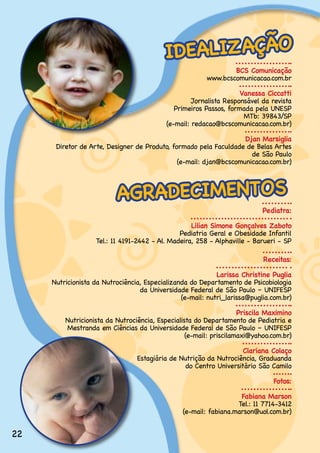 IDEALIZ AÇÃO
                                                                BCS Comunicação
                                                        www.bcscomunicacao.com.br

                                                                   Vanessa Ciccatti
                                                   Jornalista.Responsável.da.revista.
                                             Primeiros.Passos,.formada.pela.UNESP.
                                                                    MTb:.39843/SP.
                                          (e-mail:.redacao@bcscomunicacao.com.br)

                                                                   Djan Marsiglia
      Diretor.de.Arte,.Designer.de.Produto,.formado.pela.Faculdade.de.Belas.Artes.
                                                                     de.São.Paulo
                                              (e-mail:.djan@bcscomunicacao.com.br)



                          AGRADECIMENTOS
                                                                          Pediatra:

                                                   Lilian Simone Gonçalves Zaboto
                                               Pediatria.Geral.e.Obesidade.Infantil
                   Tel.:.11.4191-2442.-.Al..Madeira,.258.-.Alphaville.-.Barueri.-.SP

                                                                          Receitas:

                                                            Larissa Christine Puglia
     Nutricionista da Nutrociência, Especializanda do Departamento de Psicobiologia
                                  da.Universidade.Federal.de.São.Paulo.–.UNIFESP.
                                                (e-mail:.nutri_larissa@puglia.com.br)

                                                                    Priscila Maximino
         Nutricionista.da.Nutrociência,.Especialista.do.Departamento.de.Pediatria.e.
         Mestranda.em.Ciências.da.Universidade.Federal.de.São.Paulo.–.UNIFESP
                                                  (e-mail: priscilamaxi@yahoo.com.br)

                                                                    Clariana Colaço
                                 Estagiária.de.Nutrição.da.Nutrociência,.Graduanda. .
                                                 do.Centro.Universitário.São.Camilo

                                                                              Fotos:

                                                                   Fabiana Marson
                                                                  Tel.:.11.7714-3412
                                                (e-mail:.fabiana.marson@uol.com.br)


22
 