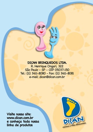 DICAN BRINQUEDOS LTDA.
                  R. Henrique Ongari, 322
            São.Paulo.-.SP.-.CEP.05037-150.
        Tel.:.(11).3611-8080.-.Fax:.(11).3611-8081.
                 e-mail:.dican@dican.com.br.




Visite nosso site:
www.dican.com.br
e conheça toda nossa
linha de produtos
 