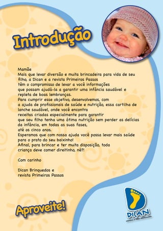Introdução
Mamãe
Mais.que.levar.diversão.e.muita.brincadeira.para.vida.de.seu.
filho, a Dican e a revista Primeiros Passos
têm.o.compromisso.de.levar.a.você.informações.
que.possam.ajudá-la.a.garantir.uma.infância.saudável.e.
repleta.de.boas.lembranças.
Para.cumprir.esse.objetivo,.desenvolvemos,.com.
a ajuda de profissionais de saúde e nutrição, essa cartilha de
lanche.saudável,.onde.você.encontra..
receitas.criadas.especialmente.para.garantir.
que seu filho tenha uma ótima nutrição sem perder as delícias
da.infância,.em.todas.as.suas.fases,.
até.os.cinco.anos.
Esperamos que com nossa ajuda você possa levar mais saúde
para.o.prato.do.seu.baixinho!..
Afinal, para brincar e ter muita disposição, toda .
criança.deve.comer.direitinho,.né?!

Com.carinho

Dican.Brinquedos.e..
revista.Primeiros.Passos




Aproveite!
 