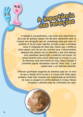 rtância
                           A impo ições
                           das refe
         A.refeição.é,.provavelmente,.o.ato.social.mais.importante.no.
     dia-a-dia.de.qualquer.pessoa..Ela.não.deve.representar.para.as.
    crianças.uma.obrigação.nem.ser.considerada.pelos.pais.como.um.
       presente. O ato de comer significa nutrição, prazer e atividade
             social..A.integração.de.todos.eles,.mesmo.que.a.família.se.
      reúna apenas uma vez por dia, contribui para o relacionamento
         adequado.das.pessoas.com.os.alimentos,.o.que.evita.doenças.
              como.obesidade,.desnutrição.e.carências.nutricionais..Um.
           comportamento.muito.comum.observado.na.criança.é.o.uso.
            de.alimentos.como.instrumento.de.troca..Nessa.situação,.é.
           prometida.alguma.recompensa.caso.ela.“coma.tudo”,.o.que.
                                  poderá levar a um distúrbio alimentar.

     Oferecer.quantidade.exagerada.de.alimentos.pode.ser.um.sinal.
       de.que.a.relação.entre.os.pais.e.a.criança.está.tendo.algum.
     problema..Pode.estar.havendo.uma.compensação.do.sentimento.
         de.culpa.ou.exagero.no.carinho.dedicado.à.criança..Nessas.
               situações,.o.alimento.pode.ser.confundido.com.amor.




4
 