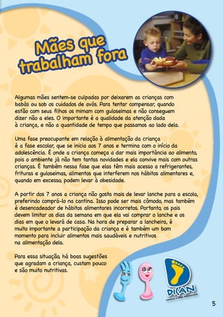 M ães que ra
 trabalham fo
Algumas.mães.sentem-se.culpadas.por.deixarem.as.crianças.com..
babás ou sob os cuidados de avós. Para tentar compensar, quando .
estão com seus filhos os mimam com guloseimas e não conseguem .
dizer não a eles. O importante é a qualidade da atenção dada .
à.criança,.e.não.a.quantidade.de.tempo.que.passamos.ao.lado.dela.

Uma.fase.preocupante.em.relação.à.alimentação.da.criança..
é.a.fase.escolar,.que.se.inicia.aos.7.anos.e.termina.com.o.início.da.
adolescência..É.onde.a.criança.começa.a.dar.mais.importância.ao.alimento,.
pois.o.ambiente.já.não.tem.tantas.novidades.e.ela.convive.mais.com.outras.
crianças..É.também.nessa.fase.que.elas.têm.mais.acesso.a.refrigerantes,.
frituras.e.guloseimas,.alimentos.que.interferem.nos.hábitos.alimentares.e,.
quando.em.excesso,.podem.levar.à.obesidade.

A.partir.dos.7.anos.a.criança.não.gosta.mais.de.levar.lanche.para.a.escola,.
preferindo.comprá-lo.na.cantina..Isso.pode.ser.mais.cômodo,.mas.também.
é.desencadeador.de.hábitos.alimentares.incorretos..Portanto,.os.pais.
devem.limitar.os.dias.da.semana.em.que.ela.vai.comprar.o.lanche.e.os.
dias.em.que.o.levará.de.casa..Na.hora.de.preparar.a.lancheira,.é.
muito.importante.a.participação.da.criança.e.é.também.um.bom.
momento.para.incluir.alimentos.mais.saudáveis.e.nutritivos.
na.alimentação.dela..

Para.essa.situação,.há.boas.sugestões.
que.agradam.a.criança,.custam.pouco.
e.são.muito.nutritivas.




                                                                               5
 