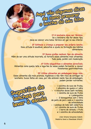 s
                                        algumas dica
                               Aqui vão          ar
                                 de co  mo prepar lho
                                                 fi
                                o lanch e do seu

                                              1º A lancheira deve ser térmica.
                                               Se.a.lancheira.não.for.desse.tipo,.
                                                                                 .
                        deve-se.colocar.uma.bolsa.térmica.em.gel.no.seu.interior.

                          2º Estimule a criança a preparar seu próprio lanche.
              Essa.atitude.é.saudável,.educativa.e.ajuda.na.formação.dos.hábitos.
                                                                    alimentares.

                                    3º Nunca proíba nenhum tipo de alimento.
    Além de ser uma atitude incorreta, só tornará esses alimentos mais atraentes.
                                               Tudo.pode,.porém.com.moderação.

                                     4º Evite salgadinhos e alimentos perecíveis.
       Alimentos como queijo, leite e iogurtes às vezes podem fermentar e causar
                                                       transtornos.gastrintestinais.

                                 5º Utilize alimentos em embalagem longa vida.
      Esses.alimentos.são.mais.práticos,.higiênicos.e.não.têm.risco.de.estragar.na.
       lancheira..Sucos.feitos.em.casa,.por.não.estarem.neste.tipo.de.embalagem,.
                                                         podem.perder.nutrientes.


                e
           ões d
                                                    -..1.caixinha.de.suco.de.frutas,..

          t
    Suges s para
                                                      1 pãozinho de queijo e 1 pêra
                                                 -..4.biscoitos.doces.(sem.recheio),..



     lanche escola
                                                        1.caixinha.de.suco.de.frutas..
                                                                     e.1.polenguinho
                                                      -..2.bisnaguinhas.com.1.fatia. .


      evar à
                                                de.peito.de.peru.cada.e.1.caixinha.  .

     l
                                                                    de.achocolatado
                                                -..1.pedaço.de.bolo.sem.cobertura.   .
                                                     e.1.caixinha.de.suco.de.frutas
                                                      -..1.barra.de.cereais,.1.fruta..
                                                       e.1.caixinha.de.achocolatado

                                                          Lilian.Simone.Gonçalves.Zaboto
                                                     Pediatria.Geral.e.Obesidade.Infantil

6
 