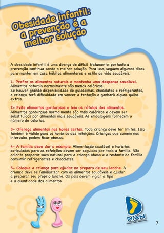 fantil:
      d ade ino é a
 Obesi evençã
  a pr or solução
   melh

A.obesidade.infantil.é.uma.doença.de.difícil.tratamento,.portanto.a.
prevenção.continua.sendo.a.melhor.solução..Para.isso,.seguem.algumas.dicas.
para.manter.em.casa.hábitos.alimentares.e.estilo.de.vida.saudáveis.

1- Prefira os alimentos naturais e mantenha uma despensa saudável.
Alimentos naturais normalmente são menos calóricos..
Se.houver.grande.disponibilidade.de.guloseimas,.chocolates.e.refrigerantes,.
a criança terá dificuldade em vencer a tentação e ganhará alguns quilos
extras.

2- Evite alimentos gordurosos e leia os rótulos dos alimentos.
Alimentos gordurosos normalmente são mais calóricos e devem ser
substituídos.por.alimentos.mais.saudáveis..As.embalagens.fornecem.o.
número de calorias.

3- Ofereça alimentos nas horas certas. Toda.criança.deve.ter.limites..Isso.
também.é.válido.para.os.horários.das.refeições..Crianças.que.comem.nos.
intervalos podem ficar obesas.

4- A família deve dar o exemplo..Alimentação.saudável.e.horários.
estipulados.para.as.refeições.devem.ser.seguidos.por.toda.a.família..Não.
adianta.preparar.suco.natural.para.a.criança.obesa.e.o.restante.da.família.
consumir.refrigerantes.e.chocolates.

5- Coloque a criança para ajudar no preparo de seu lanche..A.
criança deve se familiarizar com os alimentos saudáveis e ajudar
a preparar seu próprio lanche. Os pais devem vigiar o tipo
e.a.quantidade.dos.alimentos.




                                                                               7
 