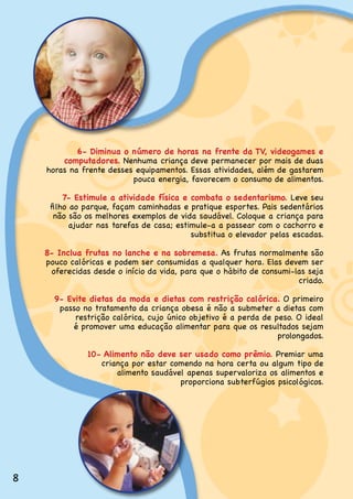 6- Diminua o número de horas na frente da TV, videogames e
        computadores. Nenhuma.criança.deve.permanecer.por.mais.de.duas.
    horas.na.frente.desses.equipamentos..Essas.atividades,.além.de.gastarem.
                          pouca.energia,.favorecem.o.consumo.de.alimentos.

         7- Estimule a atividade física e combata o sedentarismo..Leve.seu.
     filho ao parque, façam caminhadas e pratique esportes. Pais sedentários
      não.são.os.melhores.exemplos.de.vida.saudável..Coloque.a.criança.para.
           ajudar.nas.tarefas.de.casa;.estimule-a.a.passear.com.o.cachorro.e.
                                           substitua.o.elevador.pelas.escadas.

    8- Inclua frutas no lanche e na sobremesa. As.frutas.normalmente.são.
    pouco calóricas e podem ser consumidas a qualquer hora. Elas devem ser
     oferecidas.desde.o.início.da.vida,.para.que.o.hábito.de.consumi-las.seja.
                                                                      criado.

      9- Evite dietas da moda e dietas com restrição calórica. O.primeiro.
       passo.no.tratamento.da.criança.obesa.é.não.a.submeter.a.dietas.com.
           restrição calórica, cujo único objetivo é a perda de peso. O ideal
          é.promover.uma.educação.alimentar.para.que.os.resultados.sejam.
                                                                 prolongados.

               10- Alimento não deve ser usado como prêmio..Premiar.uma.
                  criança.por.estar.comendo.na.hora.certa.ou.algum.tipo.de.
                      alimento saudável apenas supervaloriza os alimentos e
                                      proporciona subterfúgios psicológicos.




8
 