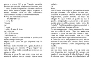 pouco e pouco, 200 g de Vaqueiro derretida,          molheira.
batendo sem parar (se o molho aquecer muito, junte   16
1 colher de sopa de água fria). Adicione o sumo de   Sopas
meio limão, batendo sempre. Depois de pronto, o      Pode dizer-se, sem exagerar, que existem milhares
molho holandês deve ter uma consistência             de sopas diferentes. Mais espessas ou mais ralas,
aveludada mas escorrer facilmente da molheira.       todas têm de comum a sensação de bem-estar que
Couve-flor com molho holandês                        proporcionam, quando tomadas no início da
--- INGREDIENTES                                     refeição. As sopas podem ser quentes ou frias e
1 couve-flor                                         quanto à composição podem dividir-se em quatro
vinagre                                              grandes grupos: caldos, cremes, purés e sopas de
sal                                                  "entulho". As últimas podem, só por si, constituir o
1 gema,                                              prato principal e até único da refeição.
1 colher de sopa de água,                            Em todos estes grupos existem sopas que têm como
sal e pimenta,                                       base um caldo de carne. Claro que poderemos
100 g de Vaqueiro                                    encontrar à venda no comércio, prontos a usar,
1/4 de limão, ---                                    cubos de caldos concentrados, mas um caldo
Separe 1 couve-flor em raminhos e ponha-os de        preparado por si será seguramente mais nutritivo.
molho em água e vinagre.                             A carne que serviu para preparar um caldo perdeu
Depois, coza a couve em água temperada com sal.      bastante do seu sabor mas conserva ainda muitas
Escorra.                                             propriedades nutritivas. Utilize- a na preparação de
Prepare o molho holandês com 1 gema, 1 colher de     picados.
sopa de água, sal e pimenta, 100 g de Vaqueiro e o   Caldo de carne
sumo de 1/4 de limão, seguindo as instruções que     Leve ao lume, numa panela, 1 kg de carne com
damos ao lado.                                       osso (chambão, por exemplo) 1/2 cenoura em
Disponha a couve-flor num prato, regue com um        rodelas, 1 ramo de salsa, 1 folha de louro, 8 grãos
pouco de molho e sirva o restante, à parte, numa     de pimenta preta, 3 talos de aipo (facultativo), sal
 