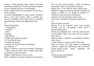 grosso e 3 litros de água. Tape e deixe cozer tudo     leve ao lume, deixe aquecer e junte os legumes
suavemente durante g a 8 horas, retirando a espuma     preparados. Tape e deixe estufar um pouco.
escura à medida que esta se vai formando.              Regue com 1,5 l de caldo de carne e deixe cozer.
Passe o caldo através de um passador de rede fina e    Quando os legumes estiverem macios, introduza na
deixe arrefecer.                                       panela as folhas de 1/2 molho de agriões e 3
Se quiser desengordurar o caldo, deixe-o arrefecer     colheres de sopa de massa (estrelinhas).
bem e, com uma concha, retire a gordura que            Tempere com sal e pimenta e deixe cozer.
estiver à superfície. Pode ainda retirar as bolinhas   Sirva com 1 raminho de hortelã em cada prato
de gordura que restam com papel absorvente.            18
17                                                     Sopa com base cremosa
Sopa de estrelinhas                                    Derreta 30 g de Vaqueiro sobre lume brando.
--- Ingredientes                                       Polvilhe com 30 g de farinha e deixe cozer e
2 cenouras                                             alourar ligeiramente.
1 nabo                                                 Dissolva o preparado com 1 litro de caldo de carne
3 tomates,                                             ou de galinha. Mexa com uma vara de arames e
1 alho francês                                         deixe ferver.
2 colheres de sopa de Vaqueiro                         Adicione salsa, ou agriões, ou cogumelos picados e
1,5 l de caldo de carne                                deixe cozer.
1/2 molho de agriões                                   æ parte, dissolva 1 gema com 0,5 dl de natas.
3 colheres de sopa de massa (estrelinhas).             Junte um pouco da sopa quente ao preparado
sal e pimenta. ---                                     anterior e, depois de verificar que este se encontra
Raspe 2 cenouras e corte-as em rodelas, descasque      morno, junte-o à sopa.     Deixe engrossar um
1 nabo e corte em cubos. Pele 3 tomates, retire-lhes   pouco sem ferver.
as grainhas e corte em quartos.                        19
Prepare 1 alho francês e corte em tiras.               Creme de salsa com bolinhas
Deite 2 colheres de sopa de Vaqueiro numa panela,      --- INGREDIENTES
 