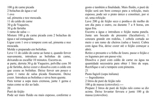 100 g de carne picada                                 gosto e também a finalidade. Mais fluído, o puré de
2 bolachas de água e sal                              feijão será um bom começo para a refeição, mais
1 ovo                                                 espesso, pode ser o prato único e constituir, por si
sal, pimenta e noz moscada.                           só, uma refeição
11 de caldo de carne                                  Lave 200 g de feijão seco e ponha-o de molho de
30 g de Vaqueiro,                                     um dia para o outro, ou durante 7 a 8 horas, em
30 g de farinha                                       água fria.
1 ramo de salsa ---                                   Escorra a água e introduza o feijão numa panela.
Misture 100 g de carne picada com 2 bolachas de       Junte um bocado de presunto (facultativo), 1
água e sal esmagadas.                                 cenoura grande em rodelas, 1 cebola cortada ao
Ligue com 1 ovo e tempere com sal, pimenta e noz      meio e um ramo de cheiros (salsa e louro). Cubra
moscada.                                              com água fria, deixe cozer até o feijão começar a
Molde o preparado em bolinhas.                        abrir.
Leve 11 de caldo de carne ao lume e, quando ferver    Retire o presunto e a folha de louro, passe o feijão e
suavemente, introduza as bolinhas de carne,           os legumes por um passe-vite.
deixando-as escalfar 10 minutos. Escorra-as.          Dissolva o puré com caldo de carne ou água na
æ parte, derreta 30 g de Vaqueiro, polvilhe com 30    quantidade necessária para obter 1 litro de sopa.
g de farinha, deixe cozer e dissolva com o caldo em   Rectifique o sal e tempere com pimenta.
que cozeu as bolinhas. Deixe ferver um pouco e        21
junte 1 ramo de salsa picada finamente. Deixe         Pasta fagioli (sopa italiana)
cozer. Introduza as bolinhas e sirva bem quente.      --- Ingredientes
Para tornar a sopa mais cremosa, junte 1 gema e       2 litros de puré de feijão ralo
natas como se diz ao lado.                            100 g de massa (cotovelos).----
20                                                    Prepare 2 litros de puré de feijão ralo como se diz
Puré de feijão                                        acima. Deixe levantar fervura e junte 100 g de
Pode ser mais fluído ou mais espesso, conforme o      massa (cotovelos).
 