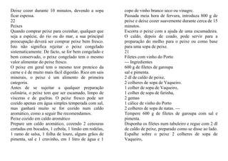 Deixe cozer durante 10 minutos, devendo a sopa         copo de vinho branco seco ou vinagre.
ficar espessa.                                         Passada meia hora de fervura, introduza 800 g de
22                                                     peixe e deixe cozer suavemente durante cerca de 15
Peixes                                                 minutos.
Quando comprar peixe para cozinhar, qualquer que       Escorra o peixe com a ajuda de uma escumadeira.
seja a espécie, do rio ou do mar, a sua principal      O caldo, depois de coado, pode servir para a
preocupação deverá ser comprar peixe bem fresco.       preparação do molho para o peixe ou como base
Isto não significa rejeitar o peixe congelado          para uma sopa de peixe.
sistematicamente. De facto, se for bem congelado e     21
bem conservado, o peixe congelado tem o mesmo          Filetes com vinho do Porto
valor alimentar do peixe fresco.                       --- Ingredientes
O peixe em geral tem o mesmo teor proteico da          600 g de filetes de garoupa
carne e é de muito mais fácil digestão. Rico em sais   sal e pimenta.
minerais, o peixe é um alimento de primeira            2 dl de caldo de peixe,
categoria.                                             2 colheres de sopa de Vaqueiro.
Antes de se sujeitar a qualquer preparação             1 colher de sopa de Vaqueiro,
culinária, o peixe tem que ser escamado, limpo de      1 colher de sopa de farinha,
vísceras e de guelras. O peixe fresco pode ser         2 gemas
cozido apenas em água simples temperada com sal,       1 cálice de vinho do Porto
mas ganhará muito se for cozido num caldo              2 colheres de sopa de natas. ---
aromático, como a seguir lhe recomendamos.             Tempere 600 g de filetes de garoupa com sal e
Peixe cozido em caldo aromático                        pimenta.
Prepare um caldo aromático, cozendo 2 cenouras         Disponha os filetes num tabuleiro e regue com 2 dl
cortadas em bocados, 1 cebola, 1 limão em rodelas,     de caldo de peixe, preparado como se disse ao lado.
1 ramo de salsa, 1 folha de louro, alguns grãos de     Espalhe sobre o peixe 2 colheres de sopa de
pimenta, sal e 1 cravinho, em 1 litro de água e 1      Vaqueiro,
 