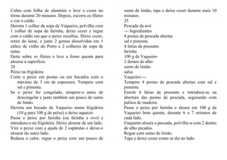 Cubra com folha de alumínio e leve a cozer no          sumo de limão, tape e deixe cozer durante mais 10
forno durante 20 minutos. Depois, escorra os filetes   minutos.
e coe o caldo.                                         25
Derreta 1 colher de sopa de Vaqueiro, polvilhe com     Pescada da avó
1 colher de sopa de farinha, deixe cozer e regue       --- Ingredientes
com o caldo em que o peixe escalfou. Deixe cozer,      4 postas de pescada abertas
retire do lume, e junte 2 gemas dissolvidas em 1       sal e pimenta.
cálice de vinho do Porto e 2 colheres de sopa de       4 fatias de presunto
natas.                                                 farinha
Deite sobre os filetes e leve a forno quente para      100 g de Vaqueiro
alourar à superfície.                                  2 dentes de alho
24                                                     sumo de limão.
Peixe na frigideira                                    salsa
Corte o peixe em postas ou em bocados com o            Vaqueiro.---
     máximo de 3 cm de espessura. Tempere com          Tempere 4 postas de pescada abertas com sal e
     sal e pimenta.                                    pimenta.
Se o peixe for congelado, tempere-o antes de           Enrole 4 fatias de presunto e introduza-as na
     descongelar e junte também um pouco de sumo       abertura das postas de pescada, segurando com
     de limão.                                         palitos de madeira.
Derreta um bocado de Vaqueiro numa frigideira          Passe o peixe por farinha e aloure em 100 g de
     (10 g para 100 g de peixe) e deixe aquecer.       Vaqueiro bem quente, durante 6 a 7 minutos de
Passe o peixe por farinha (ou farinha e ovo) e         cada lado.
introduza-o na frigideira. Deixe alourar de um lado.   Enquanto aloura a pescada, polvilhe-a com 2 dentes
Vire o peixe com a ajuda de 2 espátulas e deixe-o      de alho picados.
alourar do outro lado.                                 Regue com sumo de limão.
Reduza o calor, regue o peixe com um pouco de          Tape e deixe cozer como se diz ao lado.
 