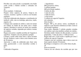 Polvilhe com salsa picada e acompanhe com feijão       -- Ingredientes
verde cozido e batatas cozidas e salteadas em          800 g de peixes vários,
Vaqueiro.                                              2 cebolas grandes
26                                                     600 g de tomate maduro,
Peixe estufado - Caldeirada                            2 dentes de alho
Prepare várias espécies de peixes, limpe-os de         1 ramo de salsa
vísceras, escamas e guelras e corte-os em bocados      1 folha de louro.
regulares.                                             1 dl de azeite
Uma boa caldeirada não dispensa a contribuição de      2 colheres de sopa de Vaqueiro.
tamboril, safio, raia ou tremelga, pata-roxa, cação,   sal e pimenta,
enguias, etc.                                          fatias de pão.---
Coloque uma camada de cebola e outra de tomate         Prepare 800 g de peixes vários, escolhendo as
em rodelas no fundo de um tacho com o fundo            espécies a que fazemos referência ao lado. Corte-os
espesso. Introduza os peixes no tacho em camadas       em bocados regulares.
de espécies variadas, separadas por cebola e tomate    Num tacho, disponha 2 cebolas grandes cortadas
em rodelas.                                            em rodelas e por cima também cortado em rodelas..
Regue com azeite e espalhe nozinhas de Vaqueiro à      Introduza ainda 2 dentes de alho picados, os peixes
superfície. Tempere com sal, pimenta e piripiri.       preparados, 1 ramo de salsa e 1 folha de louro.
Coloque o tacho sobre lume forte e deixe levantar      Regue tudo com 1 dl de azeite e espalhe por cima 2
fervura. Reduza o calor e deixe cozer durante cerca    colheres de sopa de Vaqueiro.
de 30 minutos.                                         Tempere com sal e pimenta, tape e deixe cozer em
Aproveite o caldo da caldeirada para fazer uma         lume esperto durante 30 minutos.
sopa, guarnecendo- a com massinhas cozidas à           Rectifique os temperos e sirva sobre fatias de pão.
parte.                                                 28
27                                                     Peixe au meunier
Caldeirada à fragateira                                Trata-se de um clássico da cozinha que por isso
 