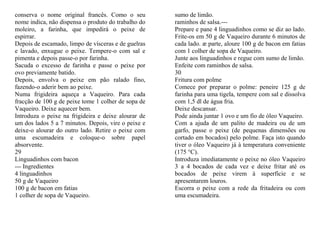 conserva o nome original francês. Como o seu         sumo de limão.
nome indica, não dispensa o produto do trabalho do   raminhos de salsa.---
moleiro, a farinha, que impedirá o peixe de          Prepare e pane 4 linguadinhos como se diz ao lado.
espirrar.                                            Frite-os em 50 g de Vaqueiro durante 6 minutos de
Depois de escamado, limpo de vísceras e de guelras   cada lado. æ parte, aloure 100 g de bacon em fatias
e lavado, enxugue o peixe. Tempere-o com sal e       com 1 colher de sopa de Vaqueiro.
pimenta e depois passe-o por farinha.                Junte aos linguadinhos e regue com sumo de limão.
Sacuda o excesso de farinha e passe o peixe por      Enfeite com raminhos de salsa.
ovo previamente batido.                              30
Depois, envolva o peixe em pão ralado fino,          Fritura com polme
fazendo-o aderir bem ao peixe.                       Comece por preparar o polme: peneire 125 g de
Numa frigideira aqueça a Vaqueiro. Para cada         farinha para uma tigela, tempere com sal e dissolva
fracção de 100 g de peixe tome 1 colher de sopa de   com 1,5 dl de água fria.
Vaqueiro. Deixe aquecer bem.                         Deixe descansar.
Introduza o peixe na frigideira e deixe alourar de   Pode ainda juntar 1 ovo e um fio de óleo Vaqueiro.
um dos lados 5 a 7 minutos. Depois, vire o peixe e   Com a ajuda de um palito de madeira ou de um
deixe-o alourar do outro lado. Retire o peixe com    garfo, passe o peixe (de pequenas dimensões ou
uma escumadeira e coloque-o sobre papel              cortado em bocados) pelo polme. Faça isto quando
absorvente.                                          tiver o óleo Vaqueiro já à temperatura conveniente
29                                                   (175 °C).
Linguadinhos com bacon                               Introduza imediatamente o peixe no óleo Vaqueiro
--- Ingredientes                                     3 a 4 bocados de cada vez e deixe fritar até os
4 linguadinhos                                       bocados de peixe virem à superfície e se
50 g de Vaqueiro                                     apresentarem louros.
100 g de bacon em fatias                             Escorra o peixe com a rede da fritadeira ou com
1 colher de sopa de Vaqueiro.                        uma escumadeira.
 