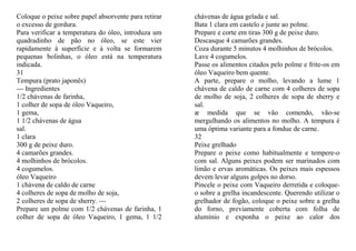 Coloque o peixe sobre papel absorvente para retirar   chávenas de água gelada e sal.
o excesso de gordura.                                 Bata 1 clara em castelo e junte ao polme.
Para verificar a temperatura do óleo, introduza um    Prepare e corte em tiras 300 g de peixe duro.
quadradinho de pão no óleo, se este vier              Descasque 4 camarões grandes.
rapidamente à superfície e à volta se formarem        Coza durante 5 minutos 4 molhinhos de brócolos.
pequenas bolinhas, o óleo está na temperatura         Lave 4 cogumelos.
indicada.                                             Passe os alimentos citados pelo polme e frite-os em
31                                                    óleo Vaqueiro bem quente.
Tempura (prato japonês)                               A parte, prepare o molho, levando a lume 1
--- Ingredientes                                      chávena de caldo de carne com 4 colheres de sopa
1/2 chávenas de farinha,                              de molho de soja, 2 colheres de sopa de sherry e
1 colher de sopa de óleo Vaqueiro,                    sal.
1 gema,                                               æ medida que se vão comendo, vão-se
1 1/2 chávenas de água                                mergulhando os alimentos no molho. A tempura é
sal.                                                  uma óptima variante para a fondue de carne.
1 clara                                               32
300 g de peixe duro.                                  Peixe grelhado
4 camarões grandes.                                   Prepare o peixe como habitualmente e tempere-o
4 molhinhos de brócolos.                              com sal. Alguns peixes podem ser marinados com
4 cogumelos.                                          limão e ervas aromáticas. Os peixes mais espessos
óleo Vaqueiro                                         devem levar alguns golpes no dorso.
1 chávena de caldo de carne                           Pincele o peixe com Vaqueiro derretida e coloque-
4 colheres de sopa de molho de soja,                  o sobre a grelha incandescente. Querendo utilizar o
2 colheres de sopa de sherry. ---                     grelhador de fogão, coloque o peixe sobre a grelha
Prepare um polme com 1/2 chávenas de farinha, 1       do forno, previamente coberta com folha de
colher de sopa de óleo Vaqueiro, 1 gema, 1 1/2        alumínio e exponha o peixe ao calor dos
 