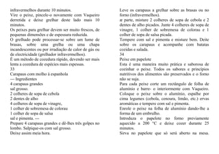 infravermelhos durante 10 minutos.                    Leve os carapaus a grelhar sobre as brasas ou no
Vire o peixe, pincele-o novamente com Vaqueiro        forno (infravermelhos).
derretida e deixe grelhar deste lado mais 10          æ parte, misture 2 colheres de sopa de cebola e 2
minutos.                                              dentes de alho picados. Junte 4 colheres de sopa de
Os peixes para grelhar devem ser muito frescos, de    vinagre, 1 colher de sobremesa de colorau e 1
pequenas dimensões e de espessura reduzida.           colher de sopa de salsa picada.
O grelhado pode processar-se sobre um lume de         Tempere com sal e pimenta e misture bem. Deite
brasas, sobre uma grelha ou uma chapa                 sobre os carapaus e acompanhe com batatas
incandescentes ou por irradiação de calor de gás ou   cozidas e salada.
de electricidade (grelhador infravermelhos).          34
É um método de cozedura rápido, devendo ser mais      Peixe em papelote
lenta a cozedura de espécies mais espessas.           Esta é uma maneira muito prática e saborosa de
33                                                    cozinhar o peixe. Todos os sabores e princípios
Carapaus com molho à espanhola                        nutritivos dos alimentos são preservados e o forno
--- Ingredientes                                      não se suja.
4 carapaus grandes                                    Para cada peixe corte um rectângulo de folha de
sal grosso.                                           alumínio e barre- o interiormente com Vaqueiro.
2 colheres de sopa de cebola                          Coloque o peixe sobre o alumínio, espalhe por
2 dentes de alho                                      cima legumes (cebola, cenoura, limão, etc.) ervas
4 colheres de sopa de vinagre,                        aromáticas e tempere com sal e pimenta.
1 colher de sobremesa de colorau                      Enrole o peixe na folha de alumínio dando-lhe a
1 colher de sopa de salsa                             forma de um embrulho.
sal e pimenta. ---                                    Introduza o papelote no forno previamente
Prepare 4 carapaus grandes e dê-lhes três golpes no   aquecido a 200 °C e deixe cozer durante 25
lombo. Salpique-os com sal grosso.                    minutos.
Deixe assim meia hora.                                Sirva no papelote que só será aberto na mesa.
 